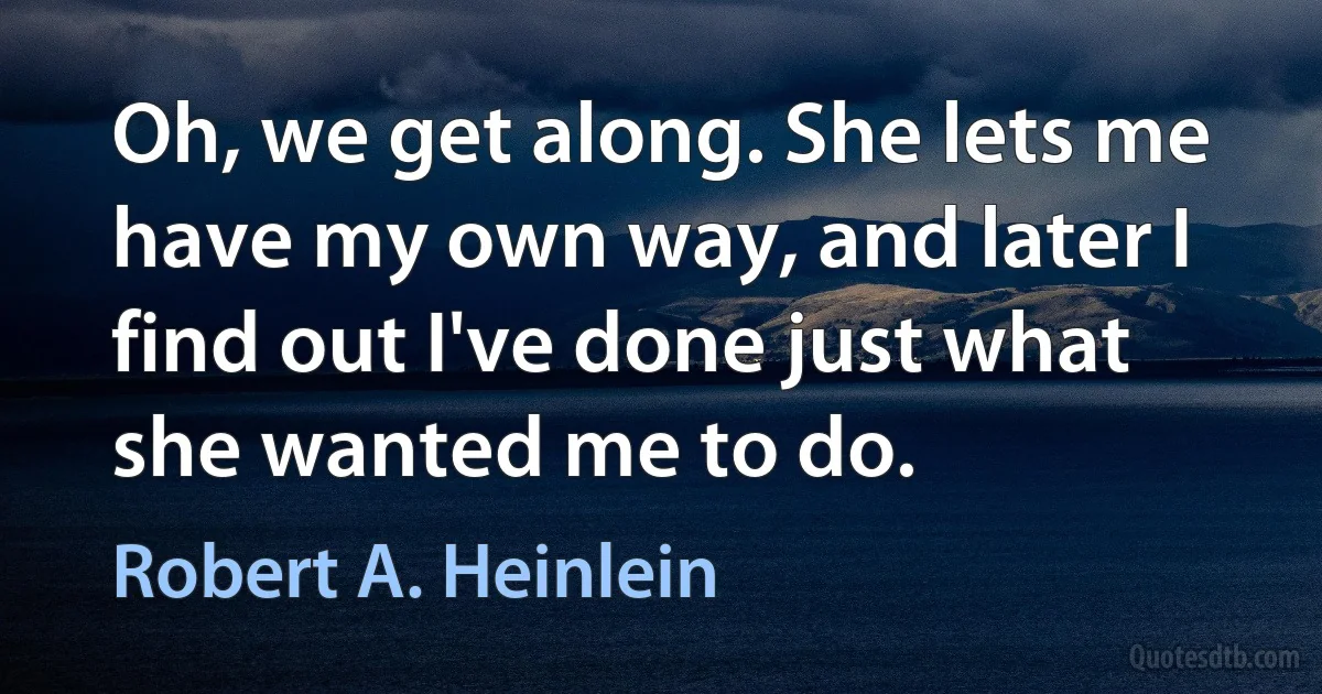 Oh, we get along. She lets me have my own way, and later I find out I've done just what she wanted me to do. (Robert A. Heinlein)