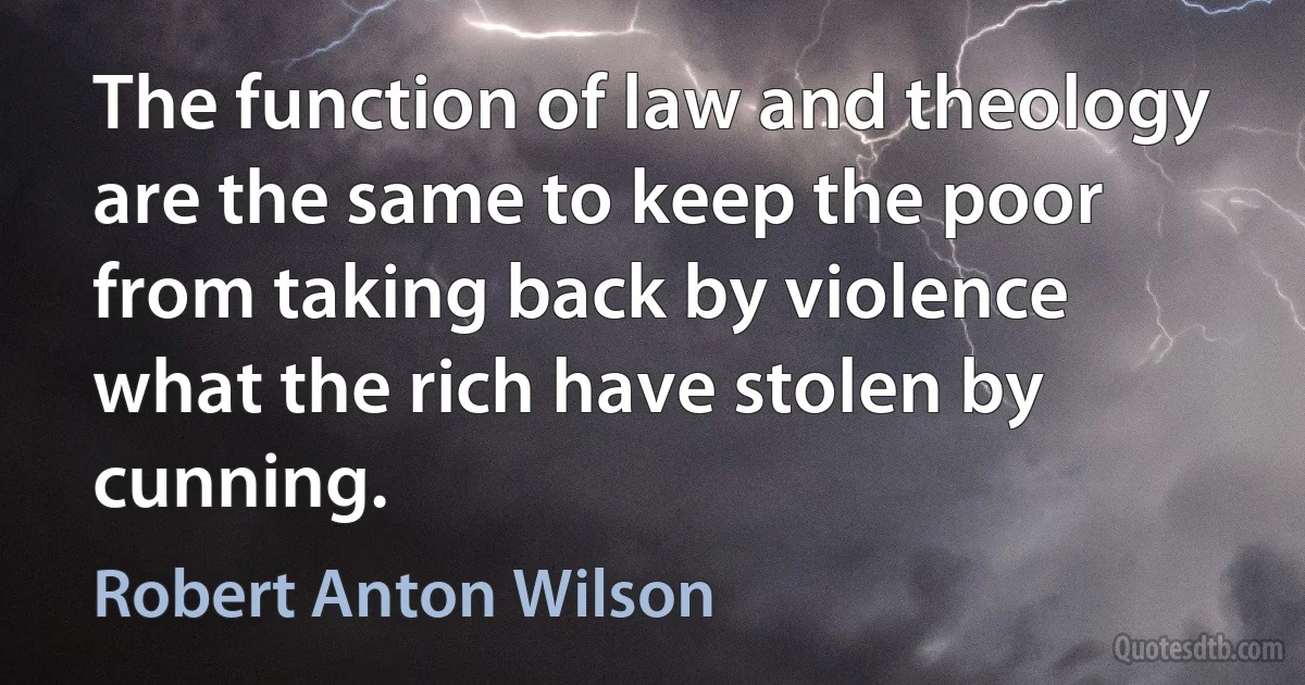 The function of law and theology are the same to keep the poor from taking back by violence what the rich have stolen by cunning. (Robert Anton Wilson)