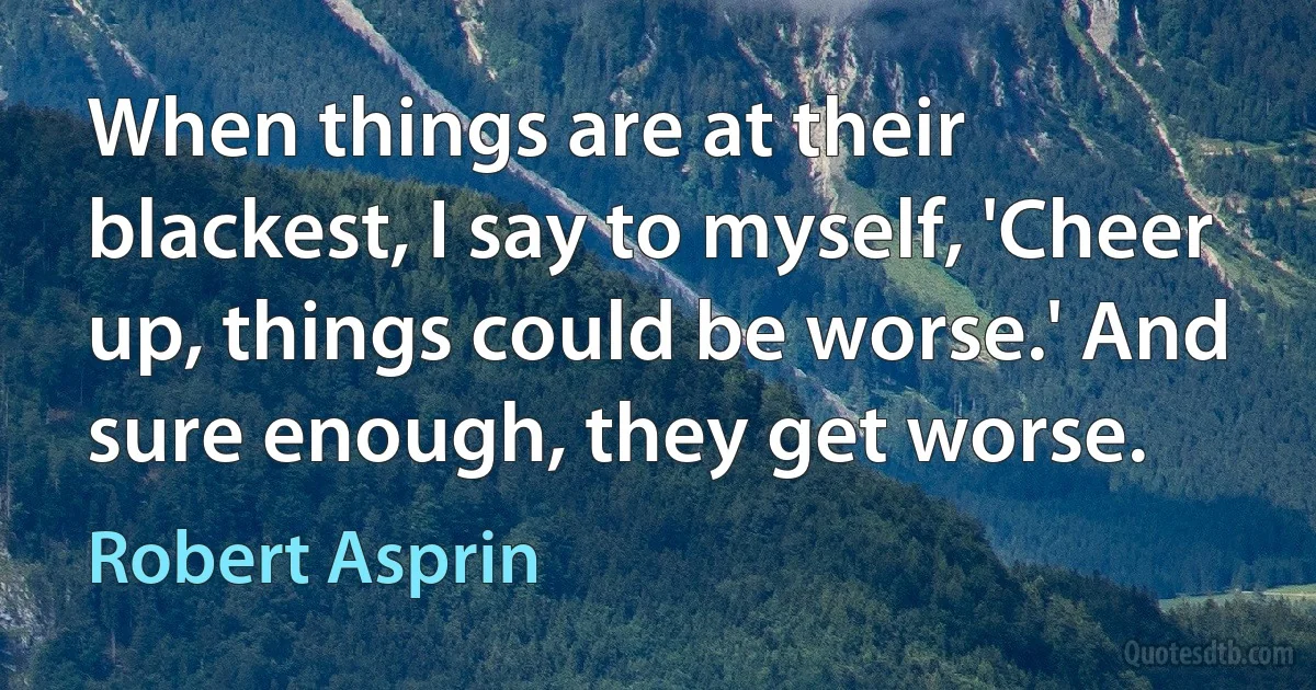 When things are at their blackest, I say to myself, 'Cheer up, things could be worse.' And sure enough, they get worse. (Robert Asprin)