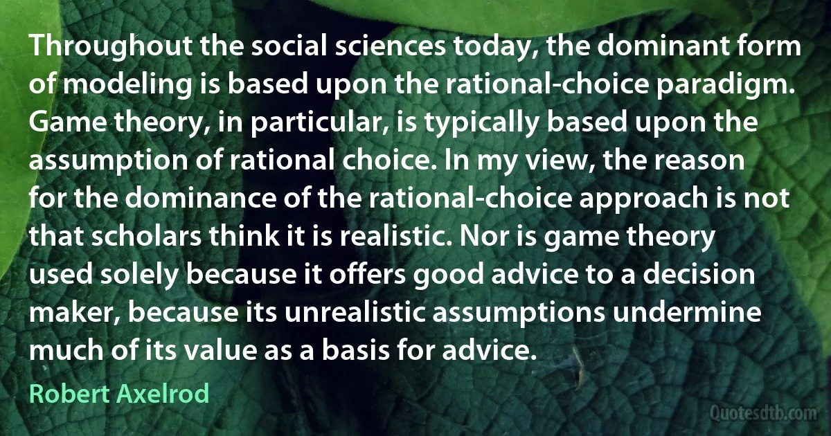 Throughout the social sciences today, the dominant form of modeling is based upon the rational-choice paradigm. Game theory, in particular, is typically based upon the assumption of rational choice. In my view, the reason for the dominance of the rational-choice approach is not that scholars think it is realistic. Nor is game theory used solely because it offers good advice to a decision maker, because its unrealistic assumptions undermine much of its value as a basis for advice. (Robert Axelrod)