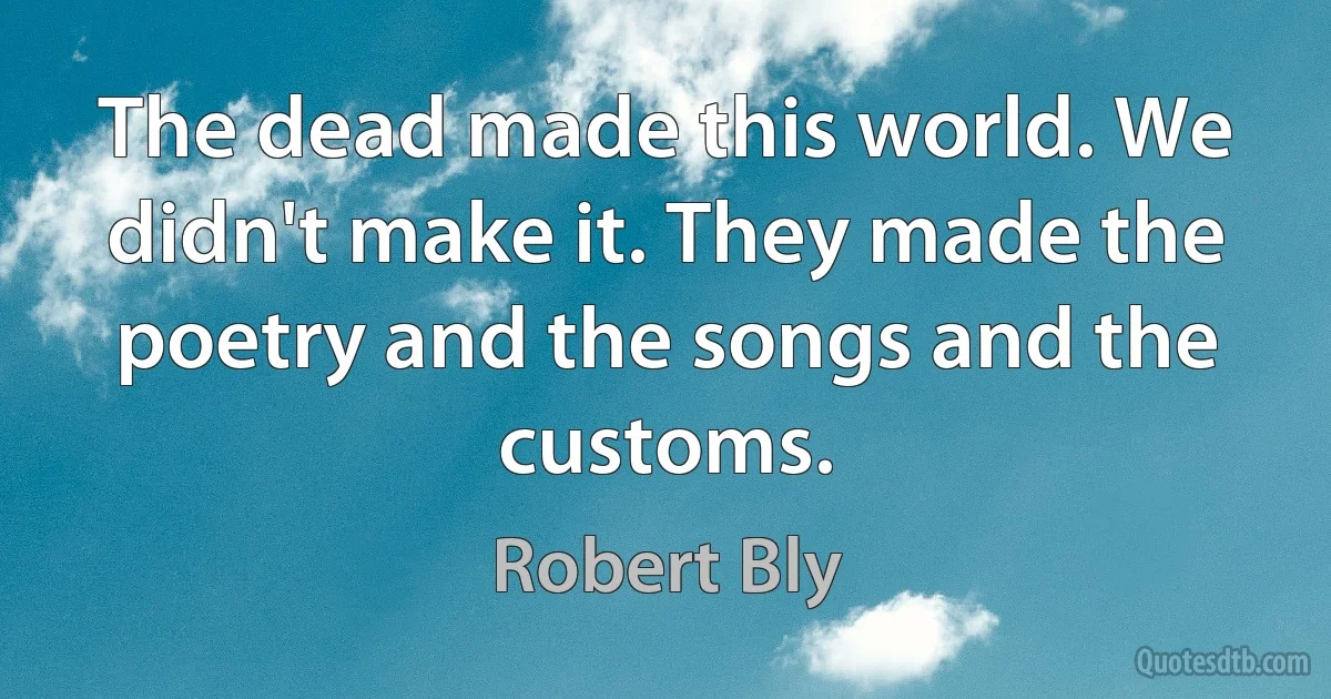 The dead made this world. We didn't make it. They made the poetry and the songs and the customs. (Robert Bly)