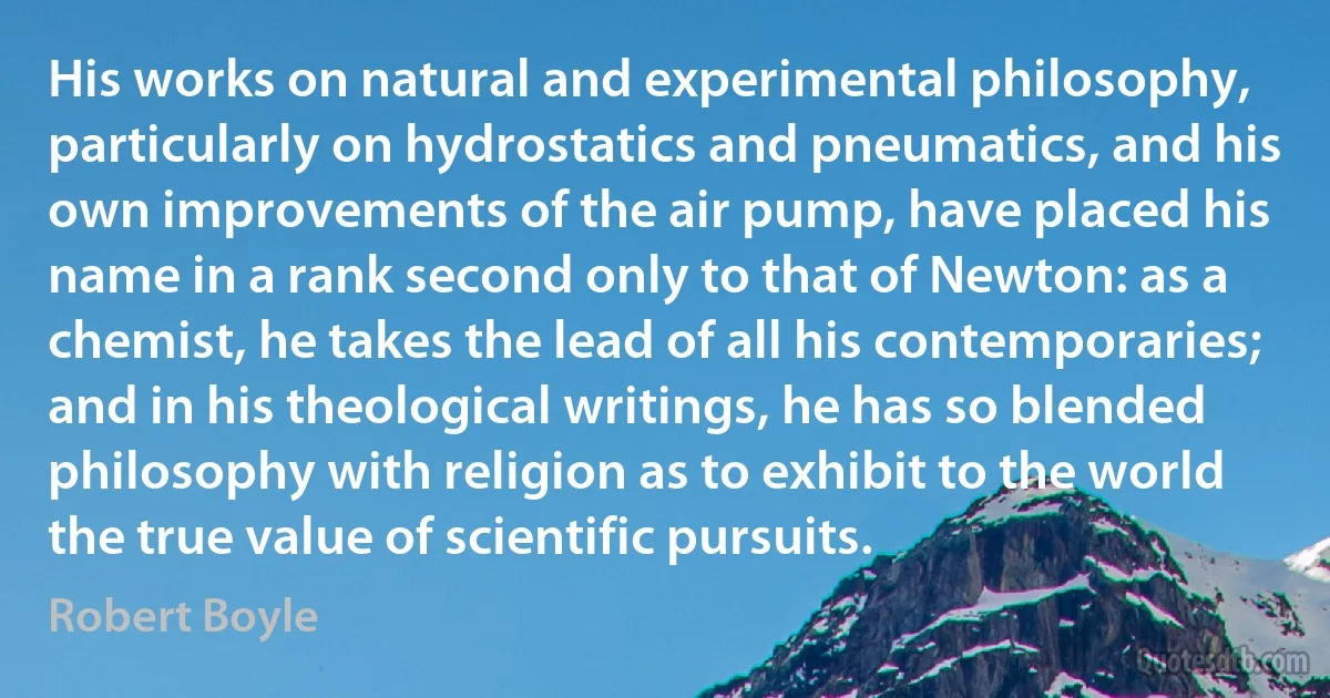 His works on natural and experimental philosophy, particularly on hydrostatics and pneumatics, and his own improvements of the air pump, have placed his name in a rank second only to that of Newton: as a chemist, he takes the lead of all his contemporaries; and in his theological writings, he has so blended philosophy with religion as to exhibit to the world the true value of scientific pursuits. (Robert Boyle)