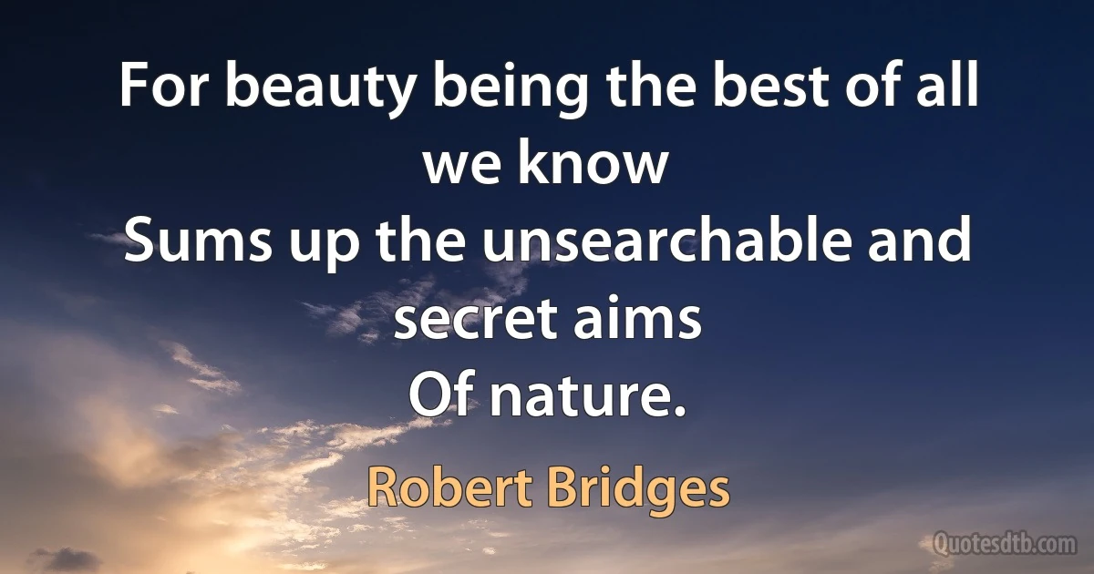 For beauty being the best of all we know
Sums up the unsearchable and secret aims
Of nature. (Robert Bridges)