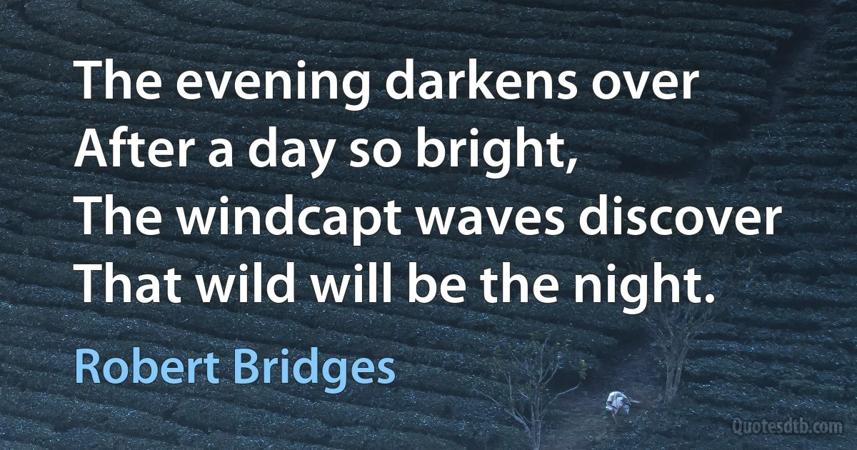 The evening darkens over
After a day so bright,
The windcapt waves discover
That wild will be the night. (Robert Bridges)