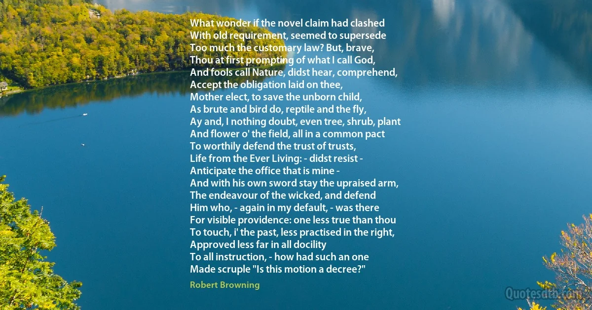 What wonder if the novel claim had clashed
With old requirement, seemed to supersede
Too much the customary law? But, brave,
Thou at first prompting of what I call God,
And fools call Nature, didst hear, comprehend,
Accept the obligation laid on thee,
Mother elect, to save the unborn child,
As brute and bird do, reptile and the fly,
Ay and, I nothing doubt, even tree, shrub, plant
And flower o' the field, all in a common pact
To worthily defend the trust of trusts,
Life from the Ever Living: - didst resist -
Anticipate the office that is mine -
And with his own sword stay the upraised arm,
The endeavour of the wicked, and defend
Him who, - again in my default, - was there
For visible providence: one less true than thou
To touch, i' the past, less practised in the right,
Approved less far in all docility
To all instruction, - how had such an one
Made scruple "Is this motion a decree?" (Robert Browning)