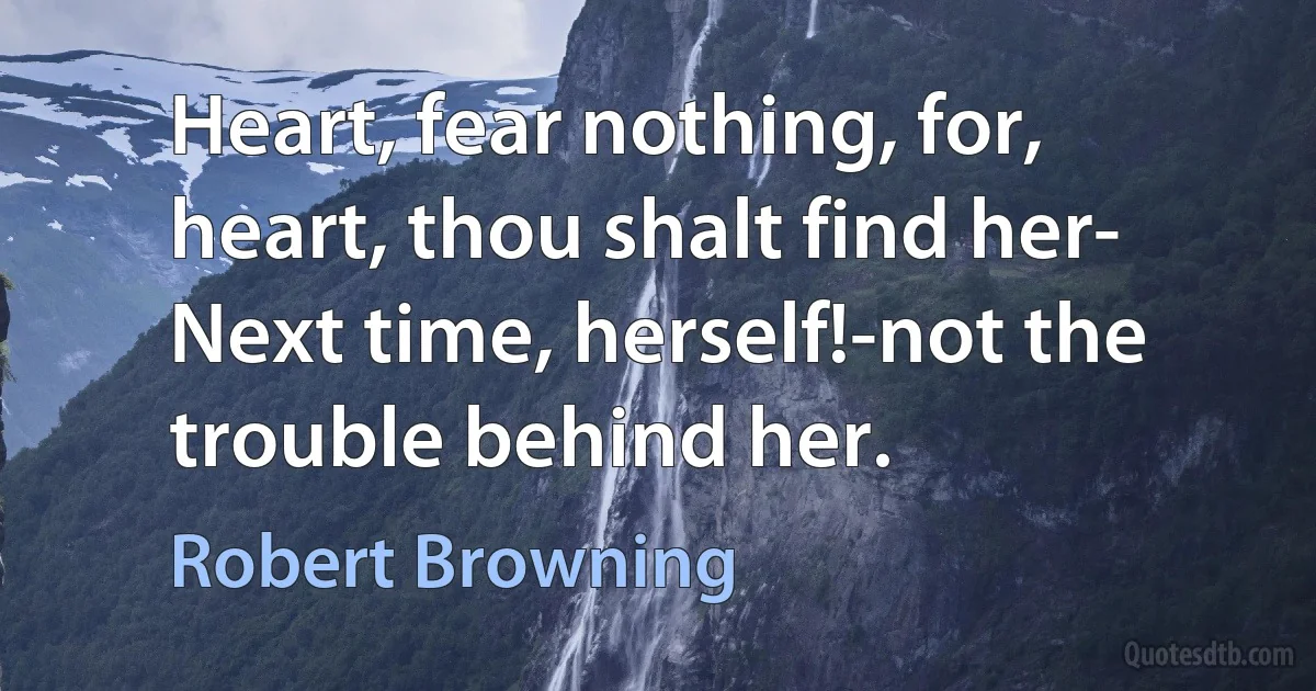 Heart, fear nothing, for, heart, thou shalt find her- Next time, herself!-not the trouble behind her. (Robert Browning)