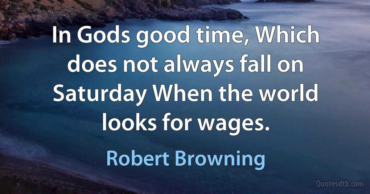 In Gods good time, Which does not always fall on Saturday When the world looks for wages. (Robert Browning)