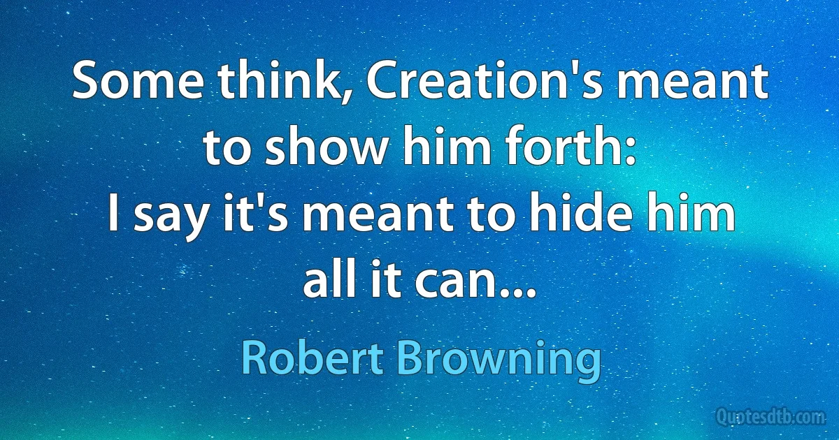 Some think, Creation's meant to show him forth:
I say it's meant to hide him all it can... (Robert Browning)