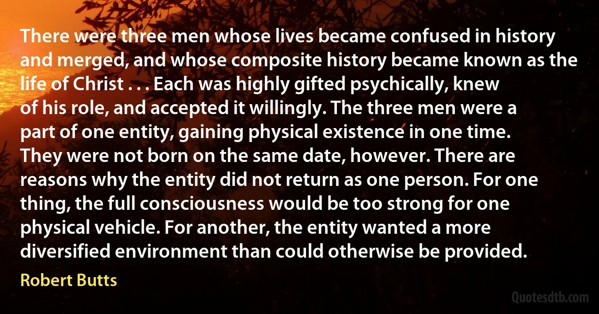 There were three men whose lives became confused in history and merged, and whose composite history became known as the life of Christ . . . Each was highly gifted psychically, knew of his role, and accepted it willingly. The three men were a part of one entity, gaining physical existence in one time. They were not born on the same date, however. There are reasons why the entity did not return as one person. For one thing, the full consciousness would be too strong for one physical vehicle. For another, the entity wanted a more diversified environment than could otherwise be provided. (Robert Butts)