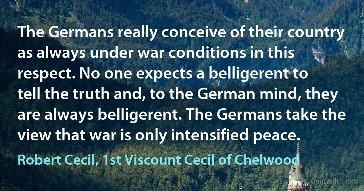 The Germans really conceive of their country as always under war conditions in this respect. No one expects a belligerent to tell the truth and, to the German mind, they are always belligerent. The Germans take the view that war is only intensified peace. (Robert Cecil, 1st Viscount Cecil of Chelwood)