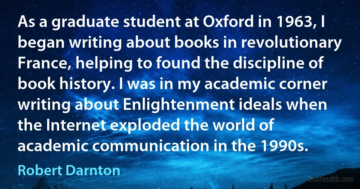 As a graduate student at Oxford in 1963, I began writing about books in revolutionary France, helping to found the discipline of book history. I was in my academic corner writing about Enlightenment ideals when the Internet exploded the world of academic communication in the 1990s. (Robert Darnton)