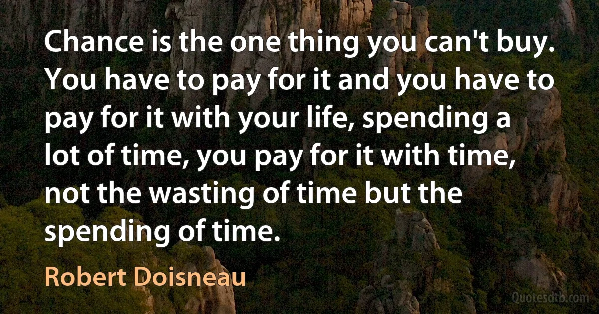 Chance is the one thing you can't buy. You have to pay for it and you have to pay for it with your life, spending a lot of time, you pay for it with time, not the wasting of time but the spending of time. (Robert Doisneau)