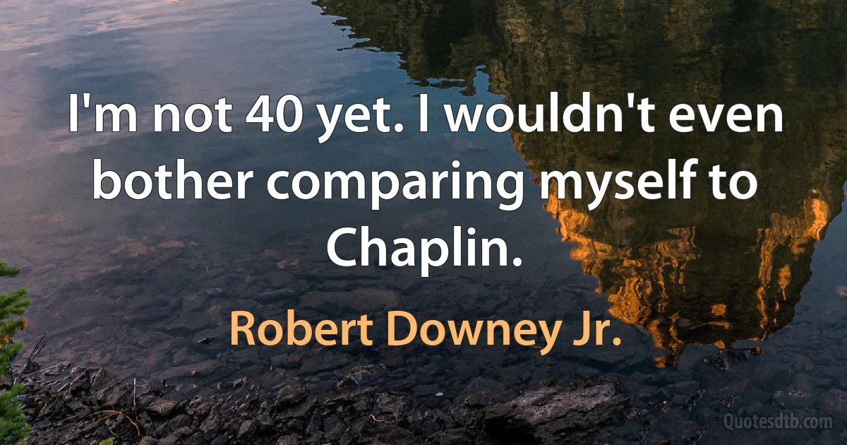 I'm not 40 yet. I wouldn't even bother comparing myself to Chaplin. (Robert Downey Jr.)