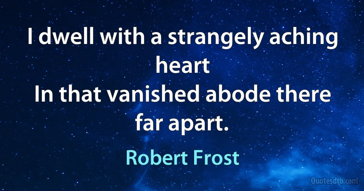 I dwell with a strangely aching heart
In that vanished abode there far apart. (Robert Frost)