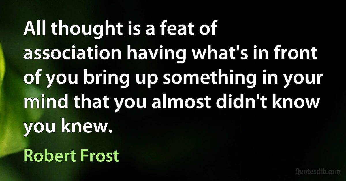 All thought is a feat of association having what's in front of you bring up something in your mind that you almost didn't know you knew. (Robert Frost)