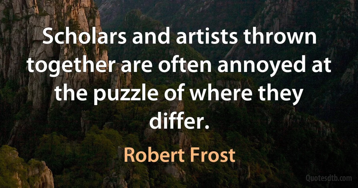 Scholars and artists thrown together are often annoyed at the puzzle of where they differ. (Robert Frost)