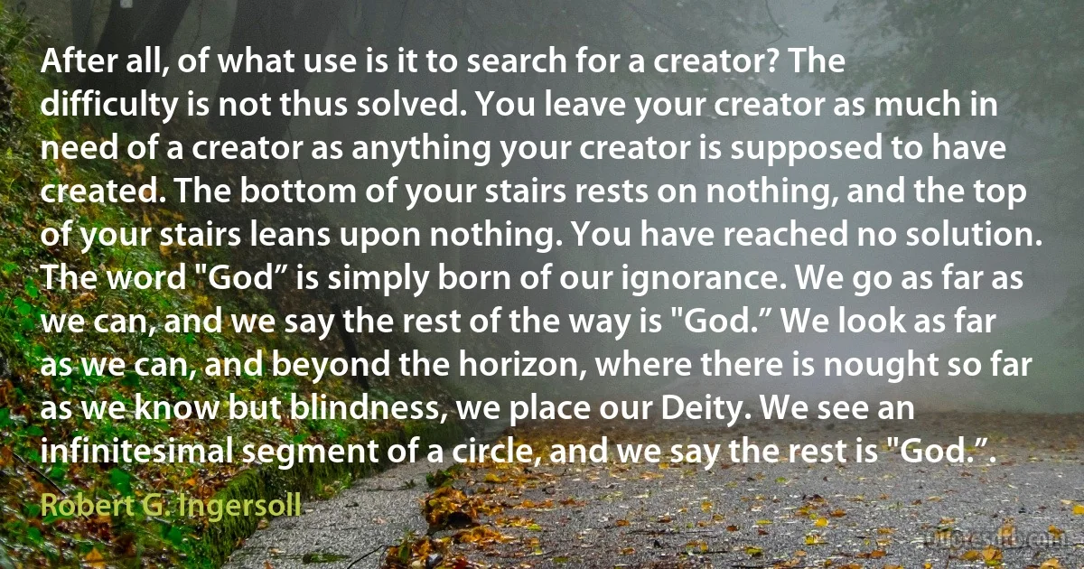 After all, of what use is it to search for a creator? The difficulty is not thus solved. You leave your creator as much in need of a creator as anything your creator is supposed to have created. The bottom of your stairs rests on nothing, and the top of your stairs leans upon nothing. You have reached no solution. The word "God” is simply born of our ignorance. We go as far as we can, and we say the rest of the way is "God.” We look as far as we can, and beyond the horizon, where there is nought so far as we know but blindness, we place our Deity. We see an infinitesimal segment of a circle, and we say the rest is "God.”. (Robert G. Ingersoll)