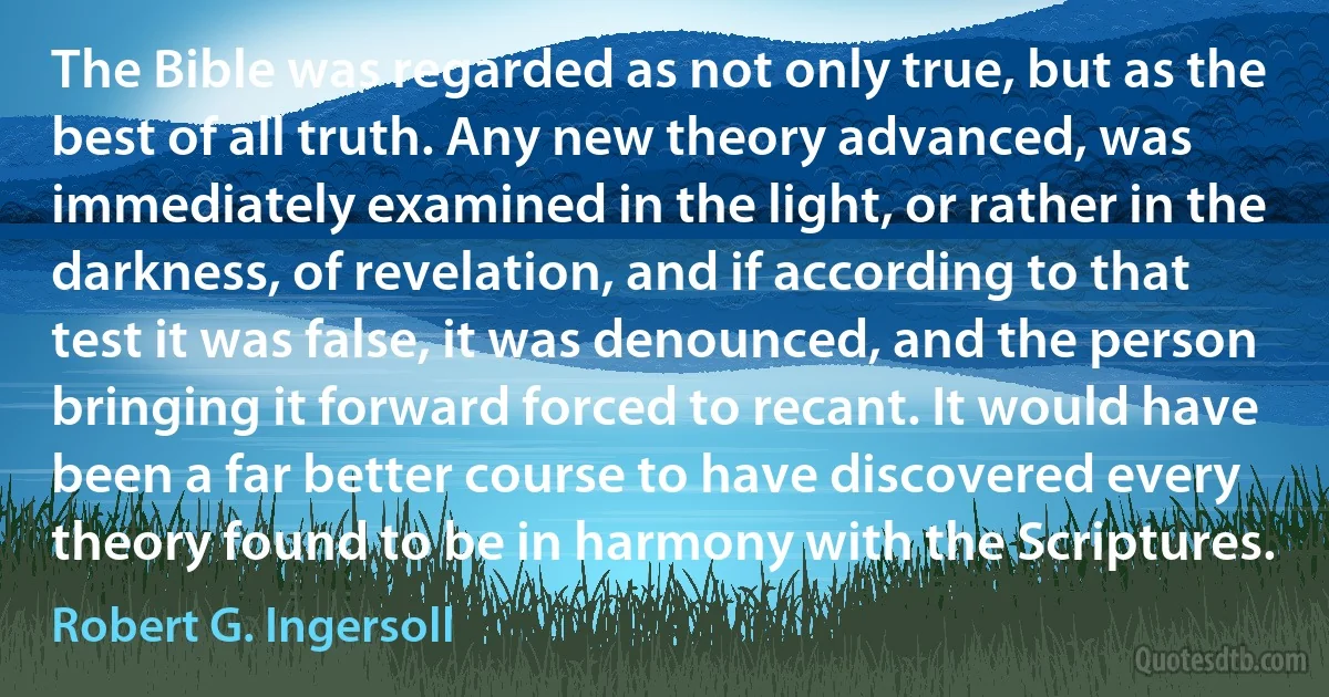 The Bible was regarded as not only true, but as the best of all truth. Any new theory advanced, was immediately examined in the light, or rather in the darkness, of revelation, and if according to that test it was false, it was denounced, and the person bringing it forward forced to recant. It would have been a far better course to have discovered every theory found to be in harmony with the Scriptures. (Robert G. Ingersoll)