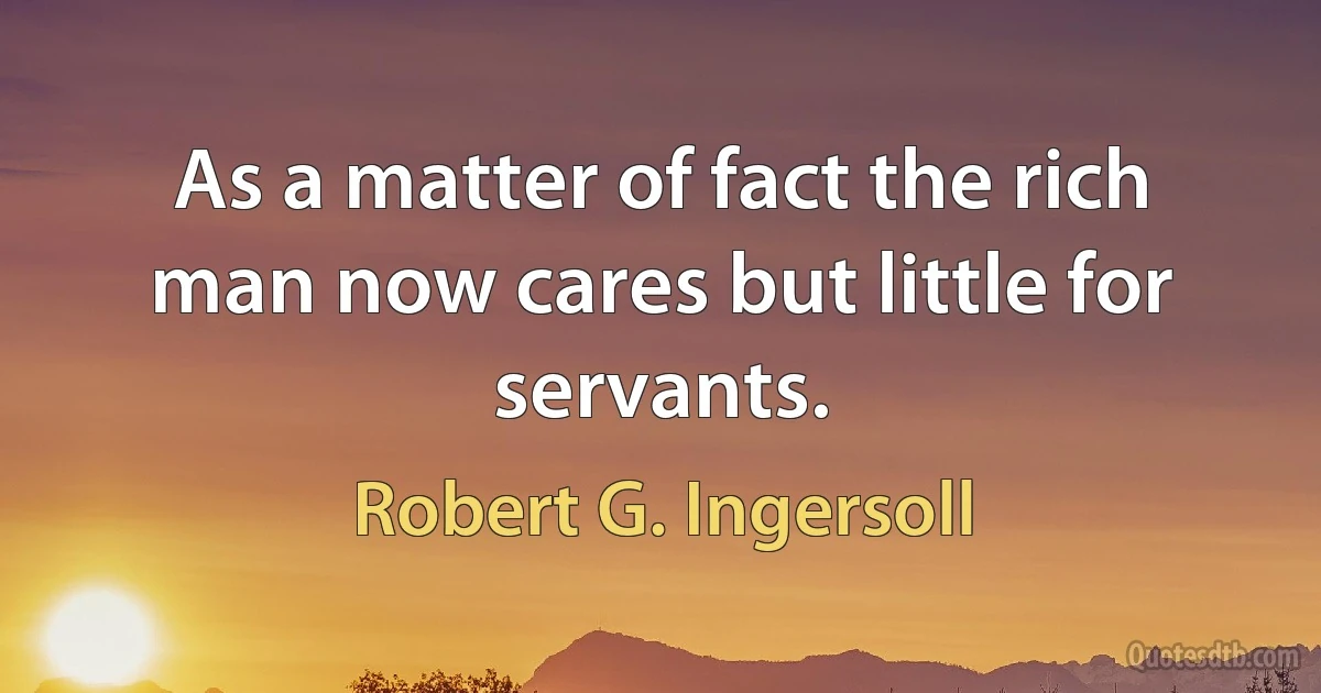 As a matter of fact the rich man now cares but little for servants. (Robert G. Ingersoll)