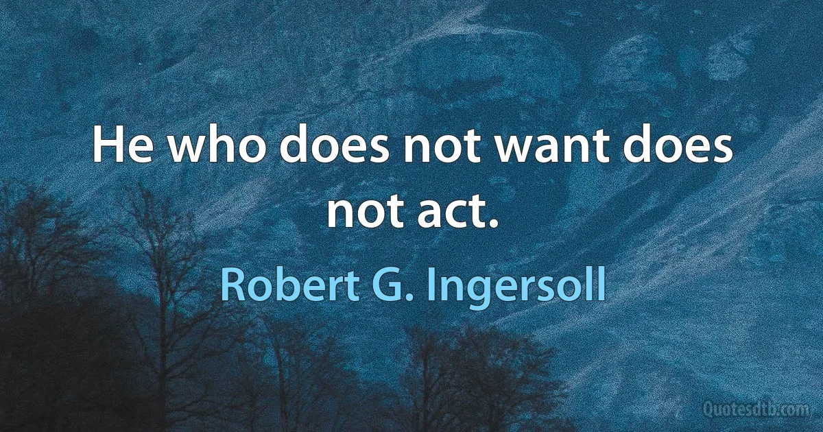 He who does not want does not act. (Robert G. Ingersoll)