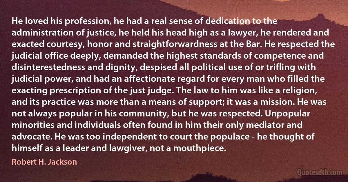 He loved his profession, he had a real sense of dedication to the administration of justice, he held his head high as a lawyer, he rendered and exacted courtesy, honor and straightforwardness at the Bar. He respected the judicial office deeply, demanded the highest standards of competence and disinterestedness and dignity, despised all political use of or trifling with judicial power, and had an affectionate regard for every man who filled the exacting prescription of the just judge. The law to him was like a religion, and its practice was more than a means of support; it was a mission. He was not always popular in his community, but he was respected. Unpopular minorities and individuals often found in him their only mediator and advocate. He was too independent to court the populace - he thought of himself as a leader and lawgiver, not a mouthpiece. (Robert H. Jackson)