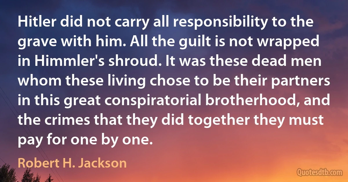 Hitler did not carry all responsibility to the grave with him. All the guilt is not wrapped in Himmler's shroud. It was these dead men whom these living chose to be their partners in this great conspiratorial brotherhood, and the crimes that they did together they must pay for one by one. (Robert H. Jackson)