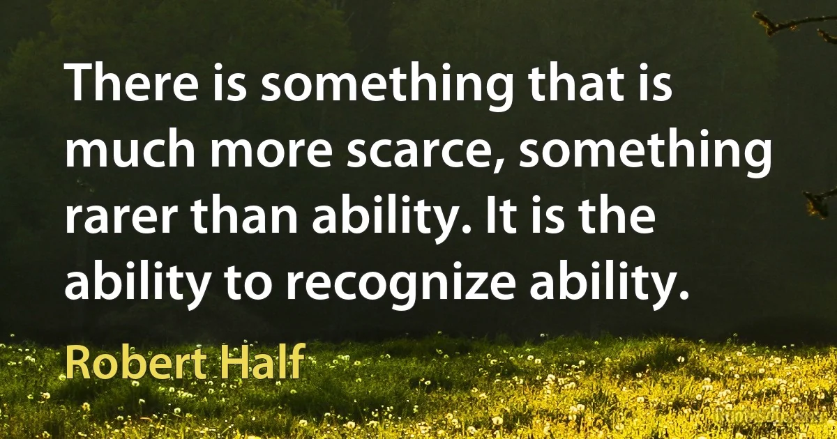 There is something that is much more scarce, something rarer than ability. It is the ability to recognize ability. (Robert Half)