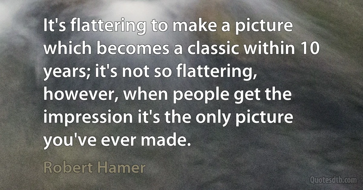 It's flattering to make a picture which becomes a classic within 10 years; it's not so flattering, however, when people get the impression it's the only picture you've ever made. (Robert Hamer)