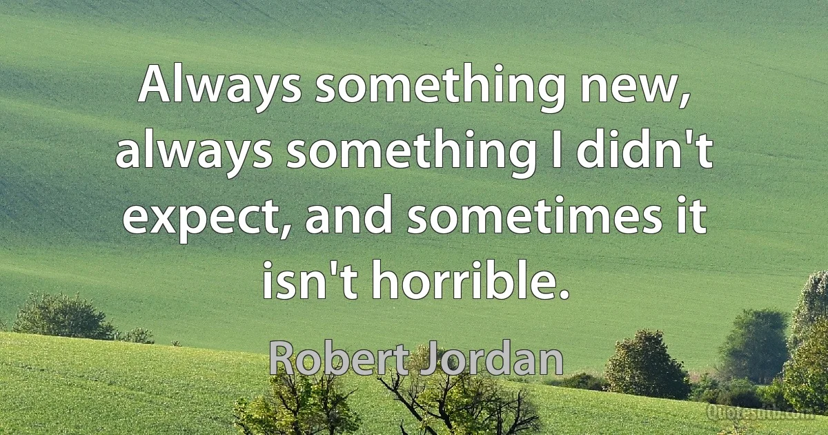 Always something new, always something I didn't expect, and sometimes it isn't horrible. (Robert Jordan)