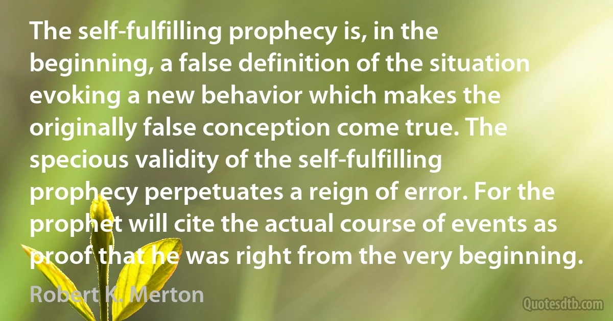 The self-fulfilling prophecy is, in the beginning, a false definition of the situation evoking a new behavior which makes the originally false conception come true. The specious validity of the self-fulfilling prophecy perpetuates a reign of error. For the prophet will cite the actual course of events as proof that he was right from the very beginning. (Robert K. Merton)