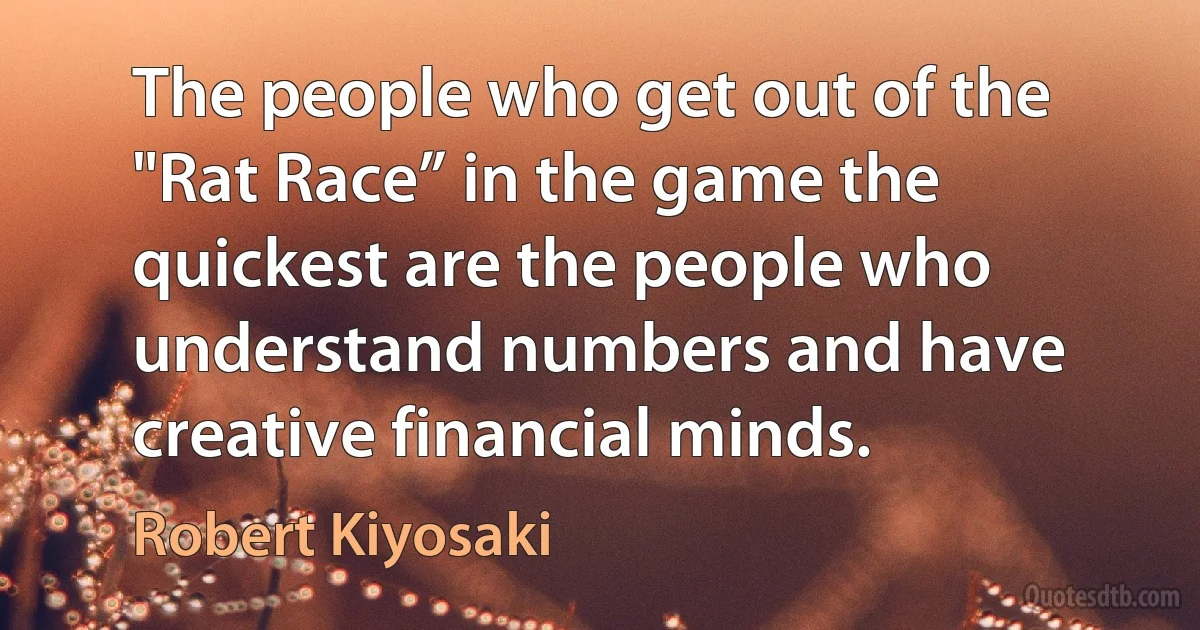 The people who get out of the "Rat Race” in the game the quickest are the people who understand numbers and have creative financial minds. (Robert Kiyosaki)