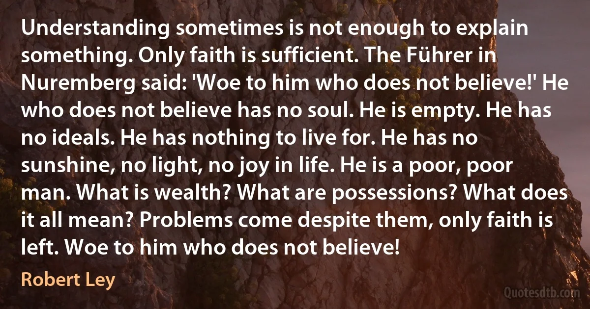 Understanding sometimes is not enough to explain something. Only faith is sufficient. The Führer in Nuremberg said: 'Woe to him who does not believe!' He who does not believe has no soul. He is empty. He has no ideals. He has nothing to live for. He has no sunshine, no light, no joy in life. He is a poor, poor man. What is wealth? What are possessions? What does it all mean? Problems come despite them, only faith is left. Woe to him who does not believe! (Robert Ley)