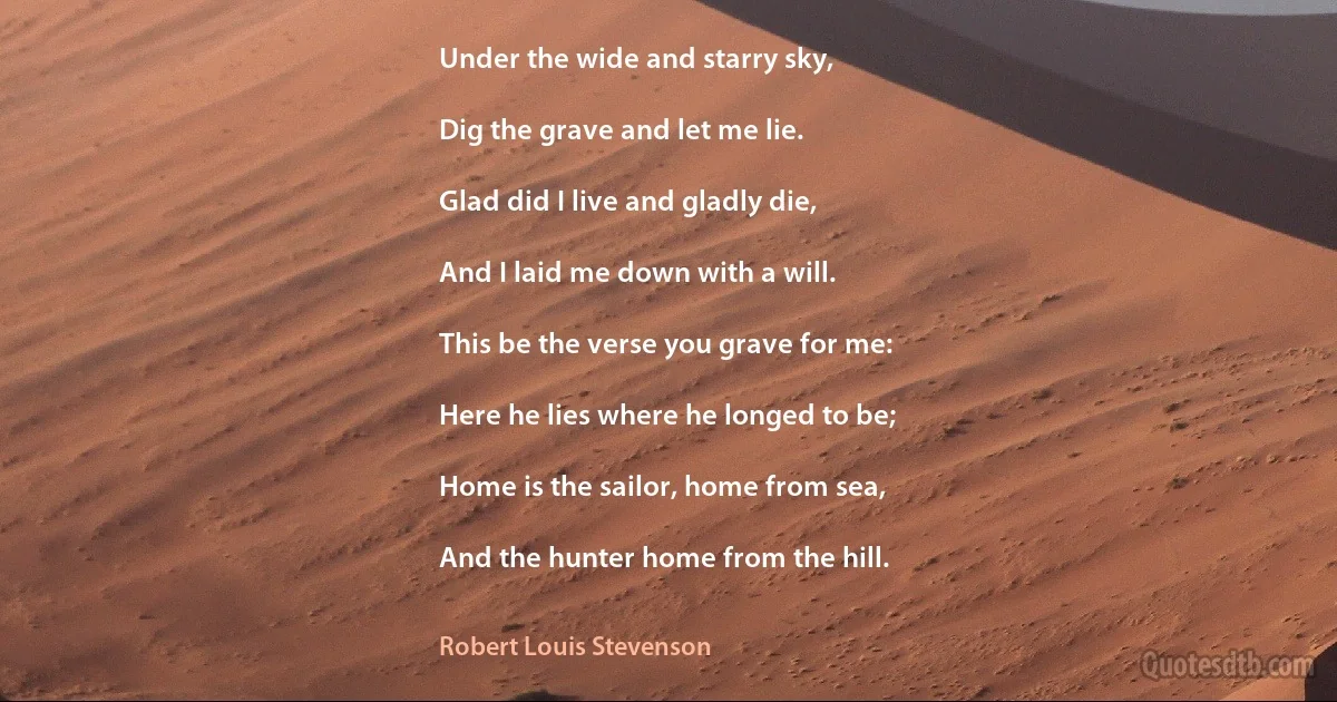 Under the wide and starry sky,

Dig the grave and let me lie.

Glad did I live and gladly die,

And I laid me down with a will.

This be the verse you grave for me:

Here he lies where he longed to be;

Home is the sailor, home from sea,

And the hunter home from the hill. (Robert Louis Stevenson)