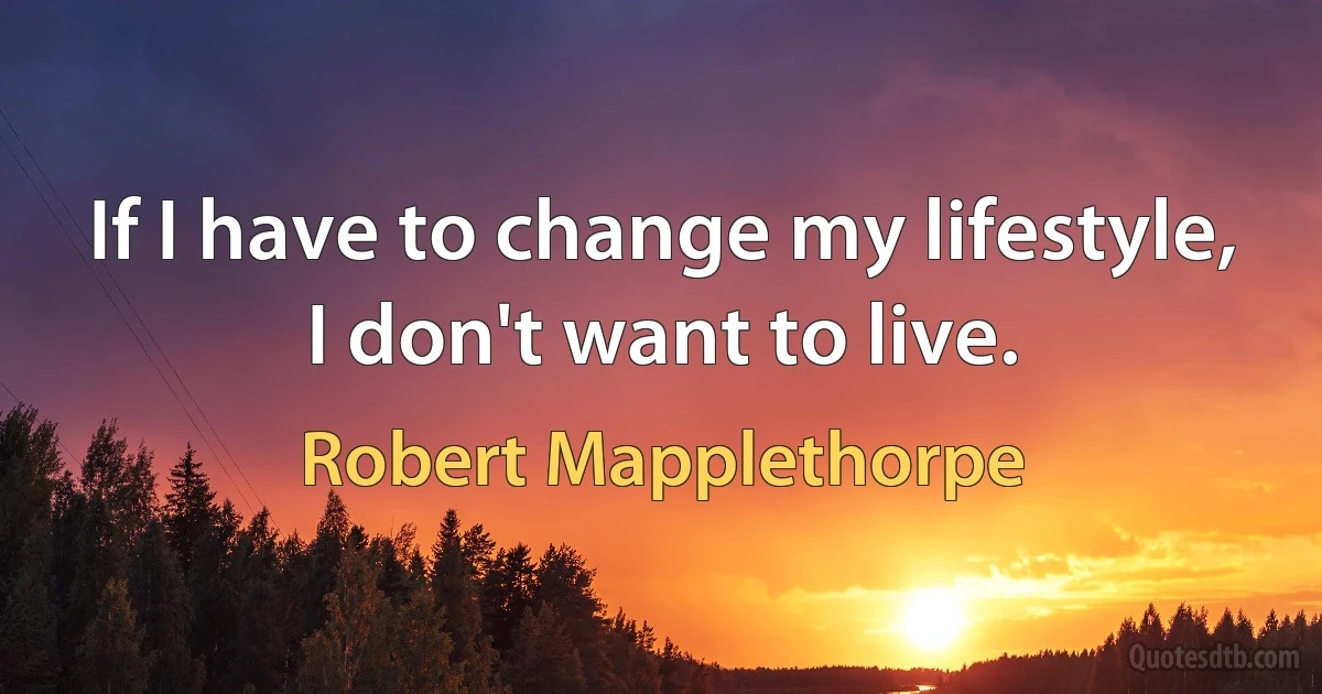 If I have to change my lifestyle, I don't want to live. (Robert Mapplethorpe)