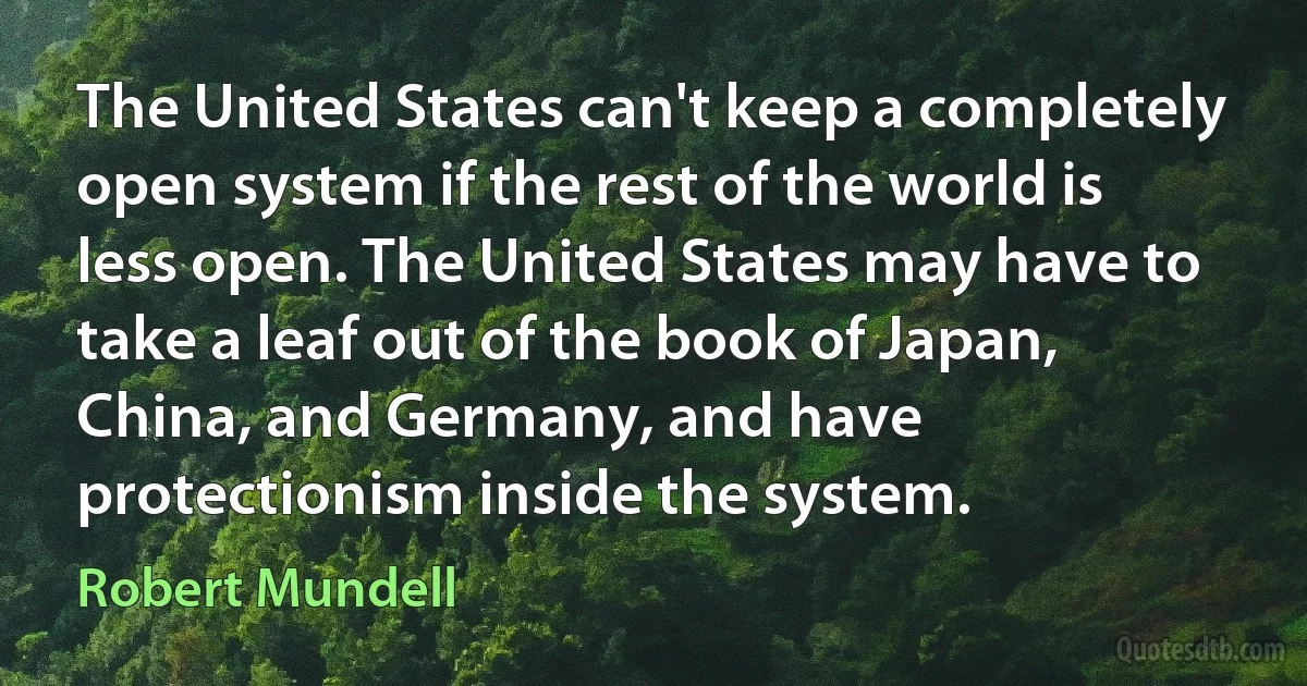 The United States can't keep a completely open system if the rest of the world is less open. The United States may have to take a leaf out of the book of Japan, China, and Germany, and have protectionism inside the system. (Robert Mundell)