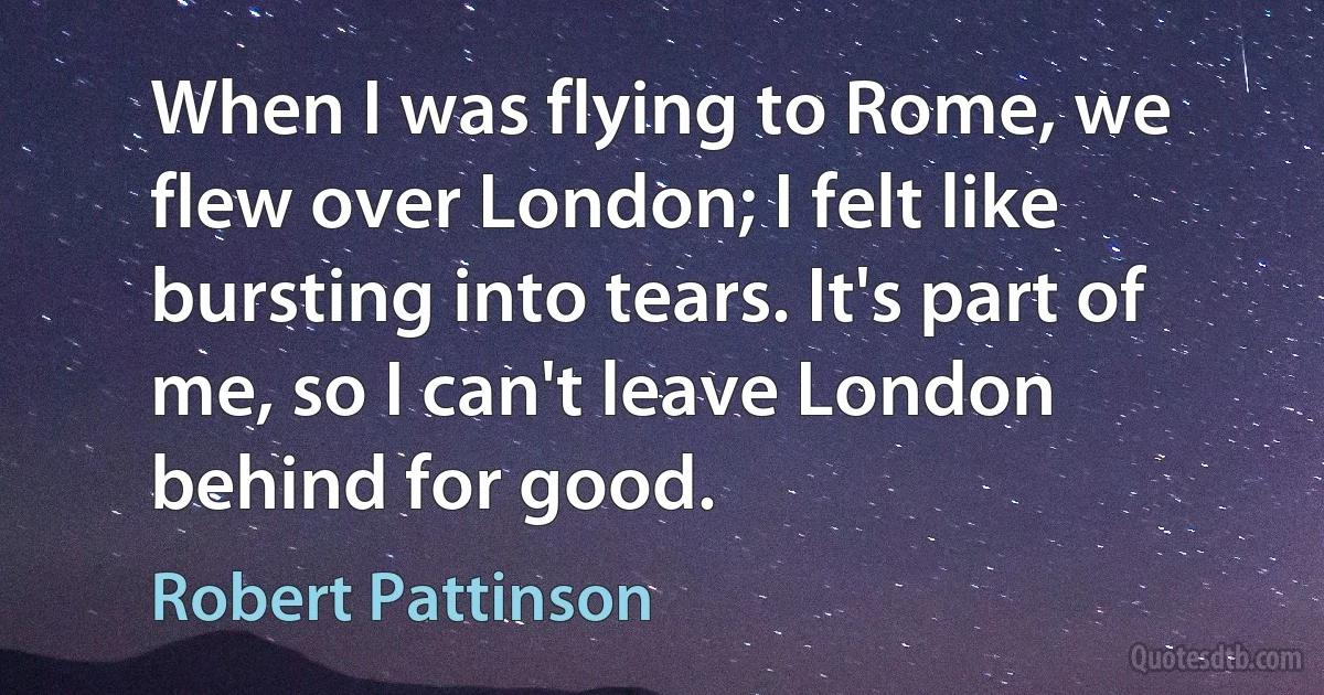 When I was flying to Rome, we flew over London; I felt like bursting into tears. It's part of me, so I can't leave London behind for good. (Robert Pattinson)