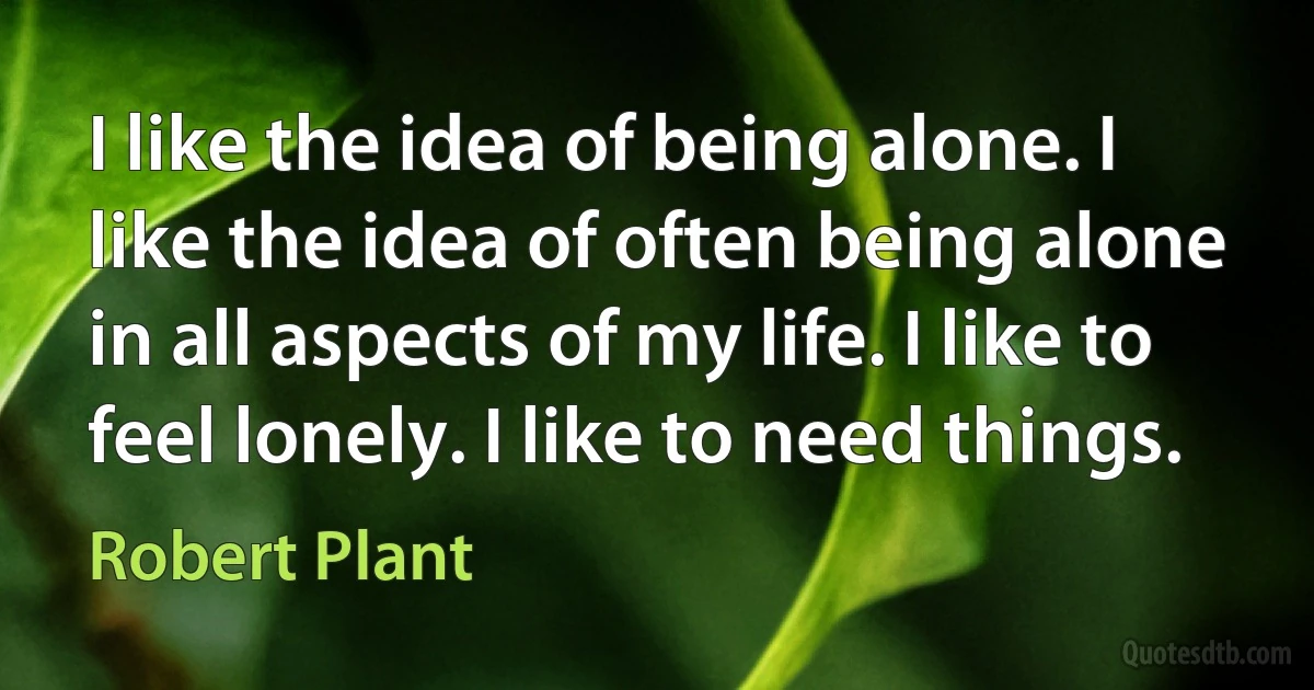 I like the idea of being alone. I like the idea of often being alone in all aspects of my life. I like to feel lonely. I like to need things. (Robert Plant)