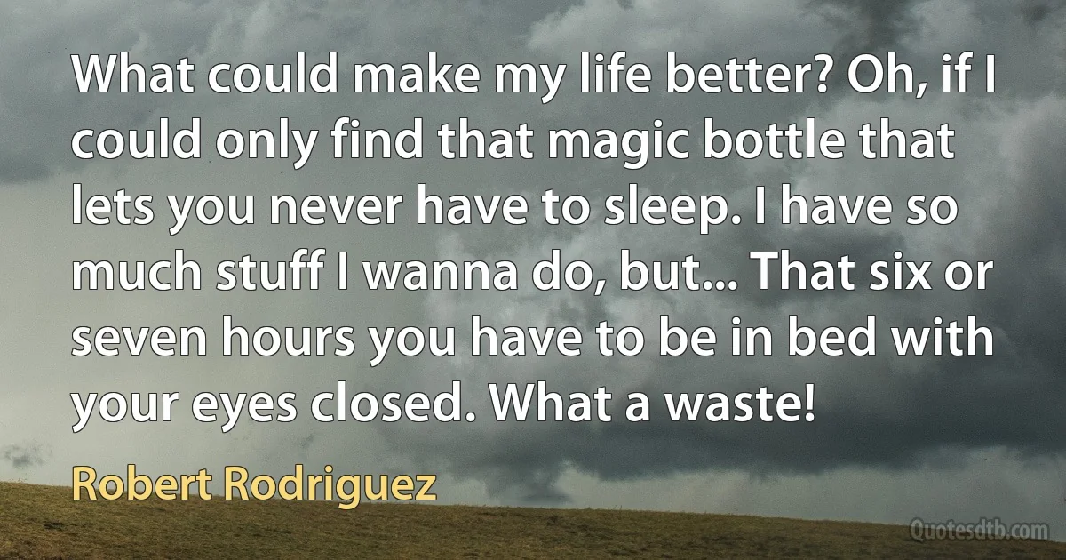 What could make my life better? Oh, if I could only find that magic bottle that lets you never have to sleep. I have so much stuff I wanna do, but... That six or seven hours you have to be in bed with your eyes closed. What a waste! (Robert Rodriguez)