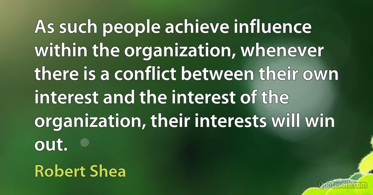 As such people achieve influence within the organization, whenever there is a conflict between their own interest and the interest of the organization, their interests will win out. (Robert Shea)