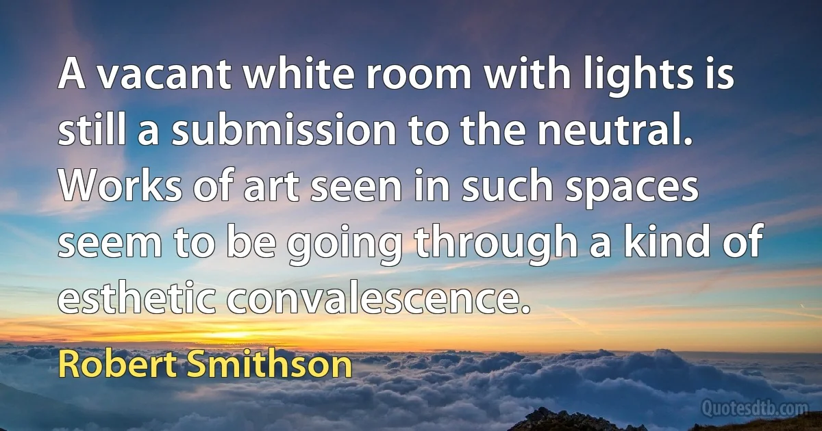 A vacant white room with lights is still a submission to the neutral. Works of art seen in such spaces seem to be going through a kind of esthetic convalescence. (Robert Smithson)