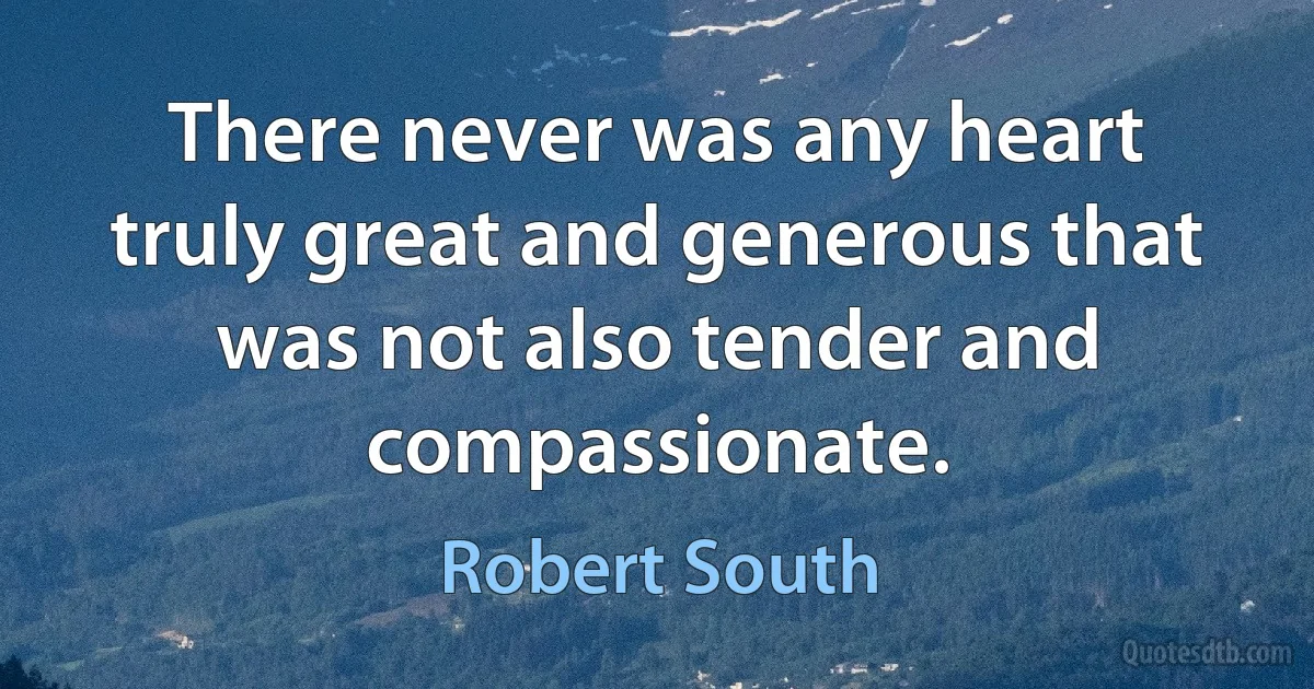 There never was any heart truly great and generous that was not also tender and compassionate. (Robert South)