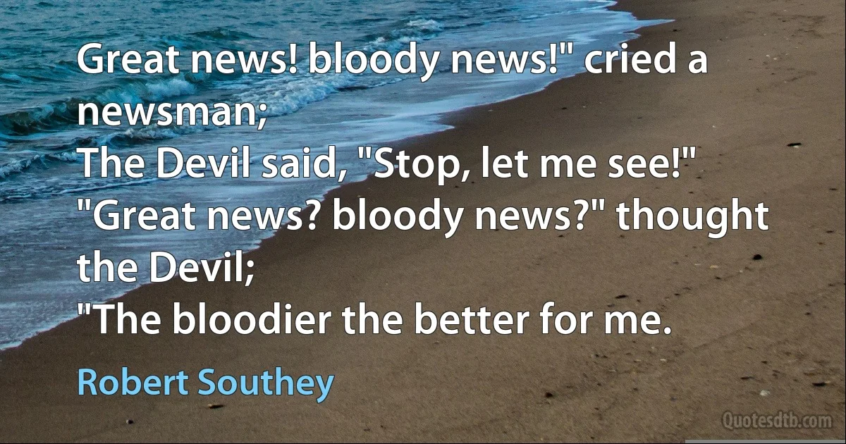 Great news! bloody news!" cried a newsman;
The Devil said, "Stop, let me see!"
"Great news? bloody news?" thought the Devil;
"The bloodier the better for me. (Robert Southey)