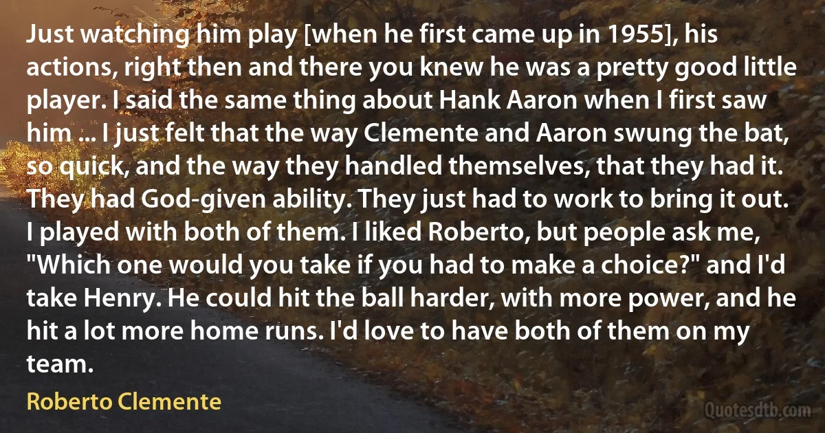 Just watching him play [when he first came up in 1955], his actions, right then and there you knew he was a pretty good little player. I said the same thing about Hank Aaron when I first saw him ... I just felt that the way Clemente and Aaron swung the bat, so quick, and the way they handled themselves, that they had it. They had God-given ability. They just had to work to bring it out. I played with both of them. I liked Roberto, but people ask me, "Which one would you take if you had to make a choice?" and I'd take Henry. He could hit the ball harder, with more power, and he hit a lot more home runs. I'd love to have both of them on my team. (Roberto Clemente)