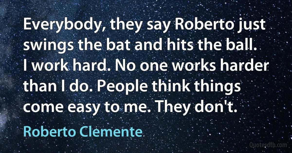 Everybody, they say Roberto just swings the bat and hits the ball. I work hard. No one works harder than I do. People think things come easy to me. They don't. (Roberto Clemente)