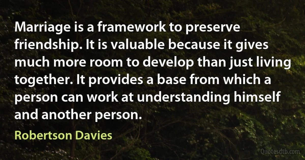 Marriage is a framework to preserve friendship. It is valuable because it gives much more room to develop than just living together. It provides a base from which a person can work at understanding himself and another person. (Robertson Davies)