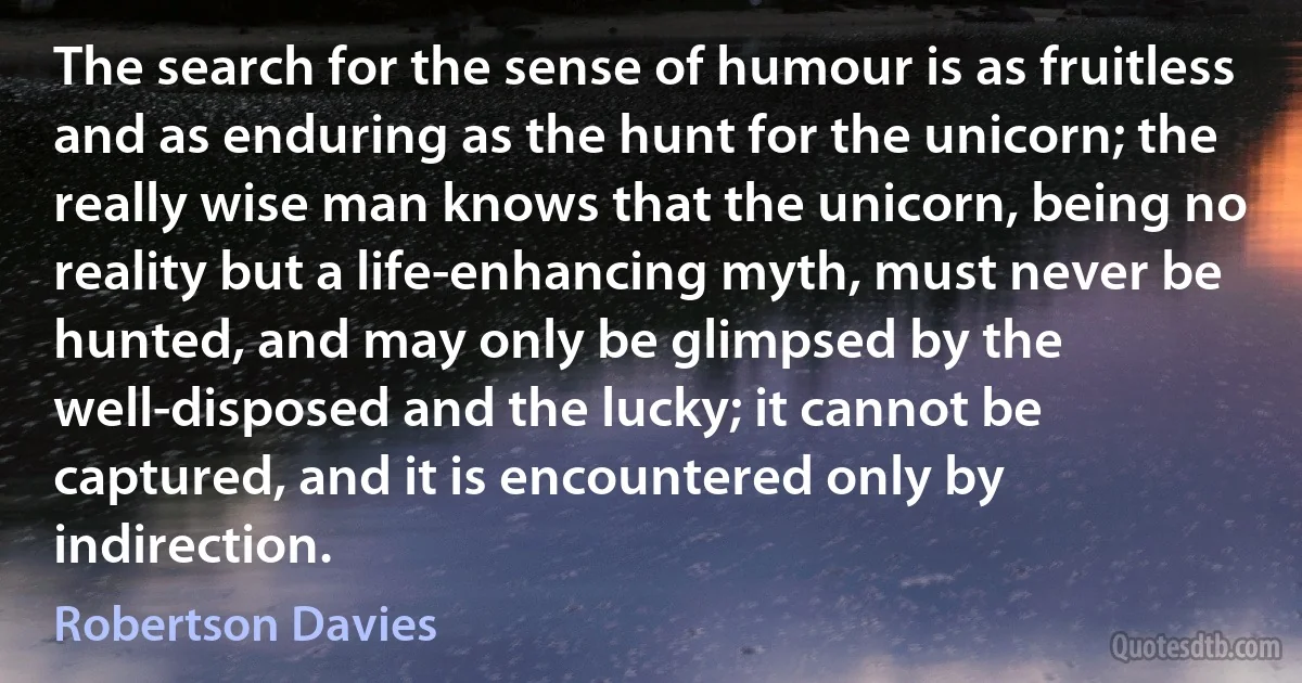 The search for the sense of humour is as fruitless and as enduring as the hunt for the unicorn; the really wise man knows that the unicorn, being no reality but a life-enhancing myth, must never be hunted, and may only be glimpsed by the well-disposed and the lucky; it cannot be captured, and it is encountered only by indirection. (Robertson Davies)