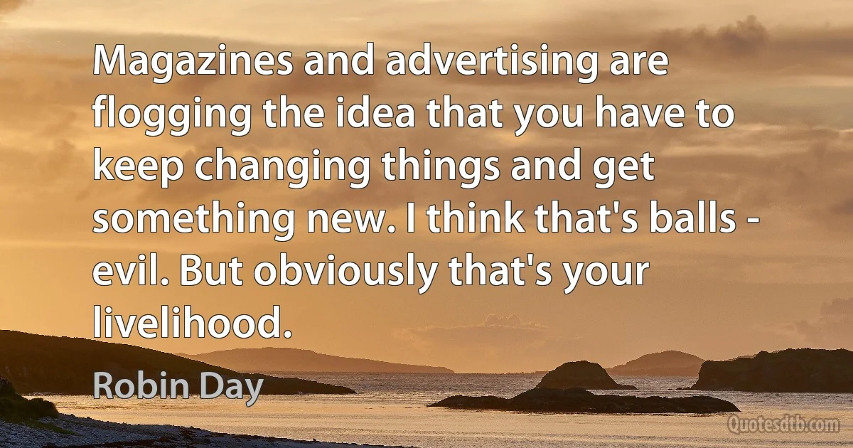 Magazines and advertising are flogging the idea that you have to keep changing things and get something new. I think that's balls - evil. But obviously that's your livelihood. (Robin Day)