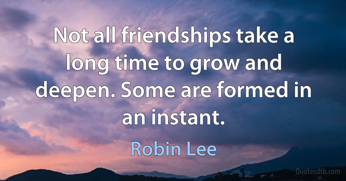 Not all friendships take a long time to grow and deepen. Some are formed in an instant. (Robin Lee)