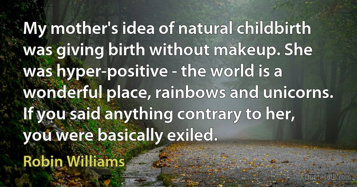 My mother's idea of natural childbirth was giving birth without makeup. She was hyper-positive - the world is a wonderful place, rainbows and unicorns. If you said anything contrary to her, you were basically exiled. (Robin Williams)