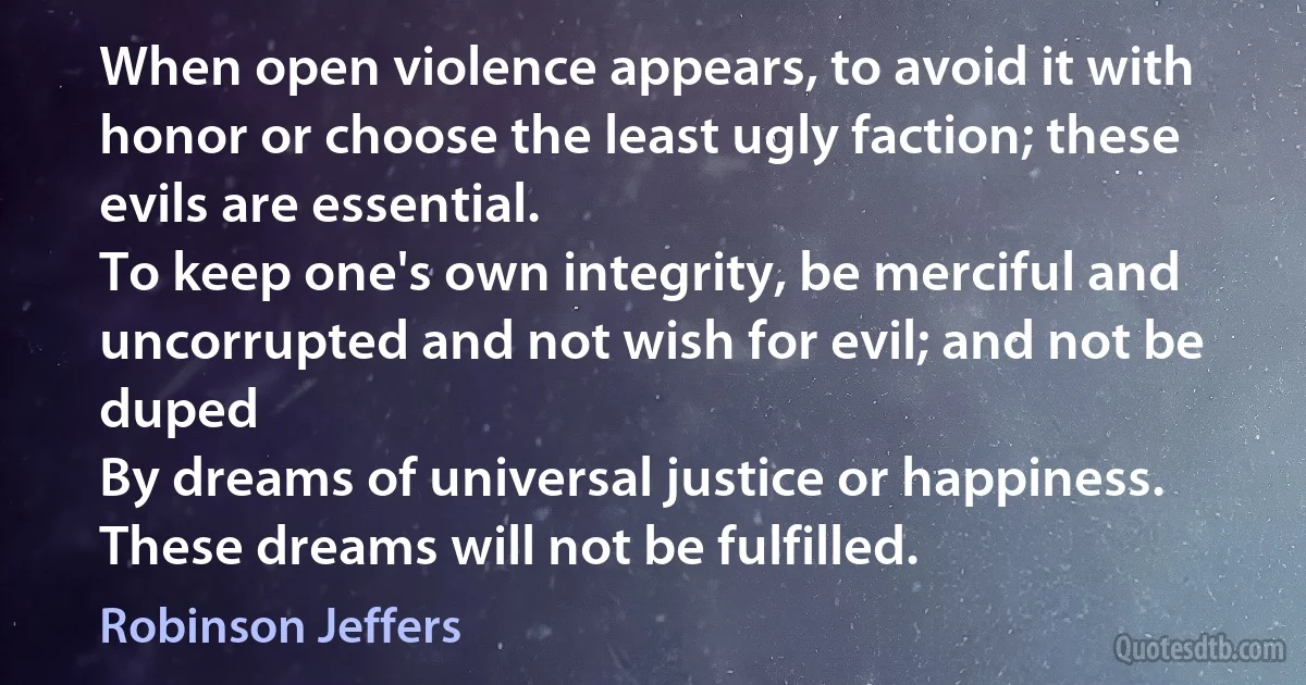 When open violence appears, to avoid it with honor or choose the least ugly faction; these evils are essential.
To keep one's own integrity, be merciful and uncorrupted and not wish for evil; and not be duped
By dreams of universal justice or happiness. These dreams will not be fulfilled. (Robinson Jeffers)